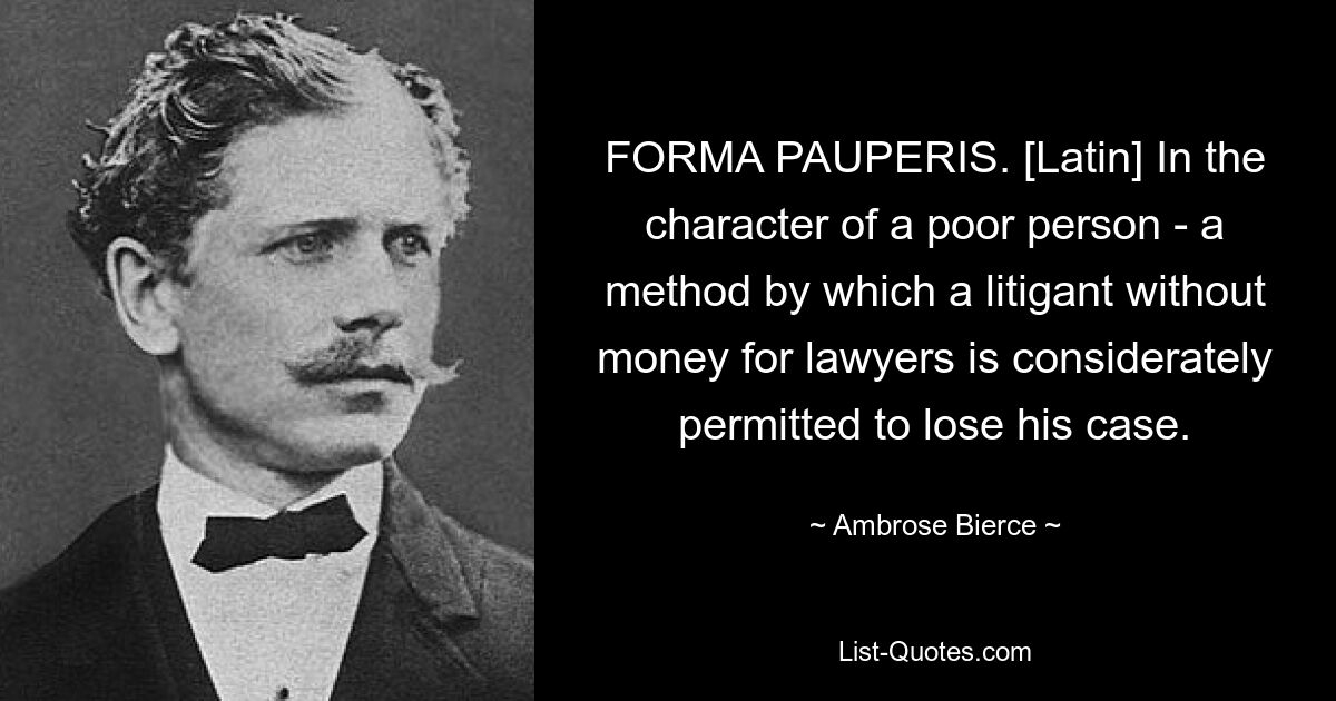 FORMA PAUPERIS. [Latin] In the character of a poor person - a method by which a litigant without money for lawyers is considerately permitted to lose his case. — © Ambrose Bierce