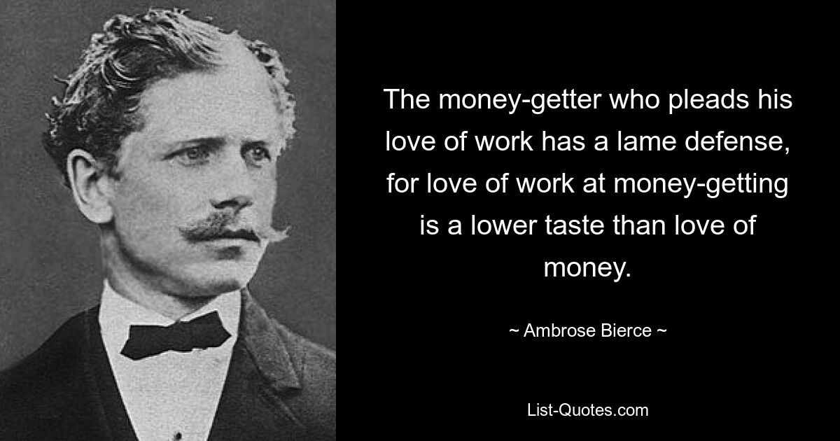 The money-getter who pleads his love of work has a lame defense, for love of work at money-getting is a lower taste than love of money. — © Ambrose Bierce