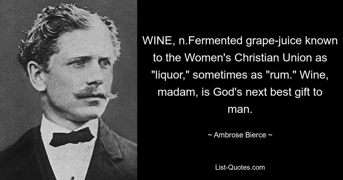 WINE, n.Fermented grape-juice known to the Women's Christian Union as "liquor," sometimes as "rum." Wine, madam, is God's next best gift to man. — © Ambrose Bierce