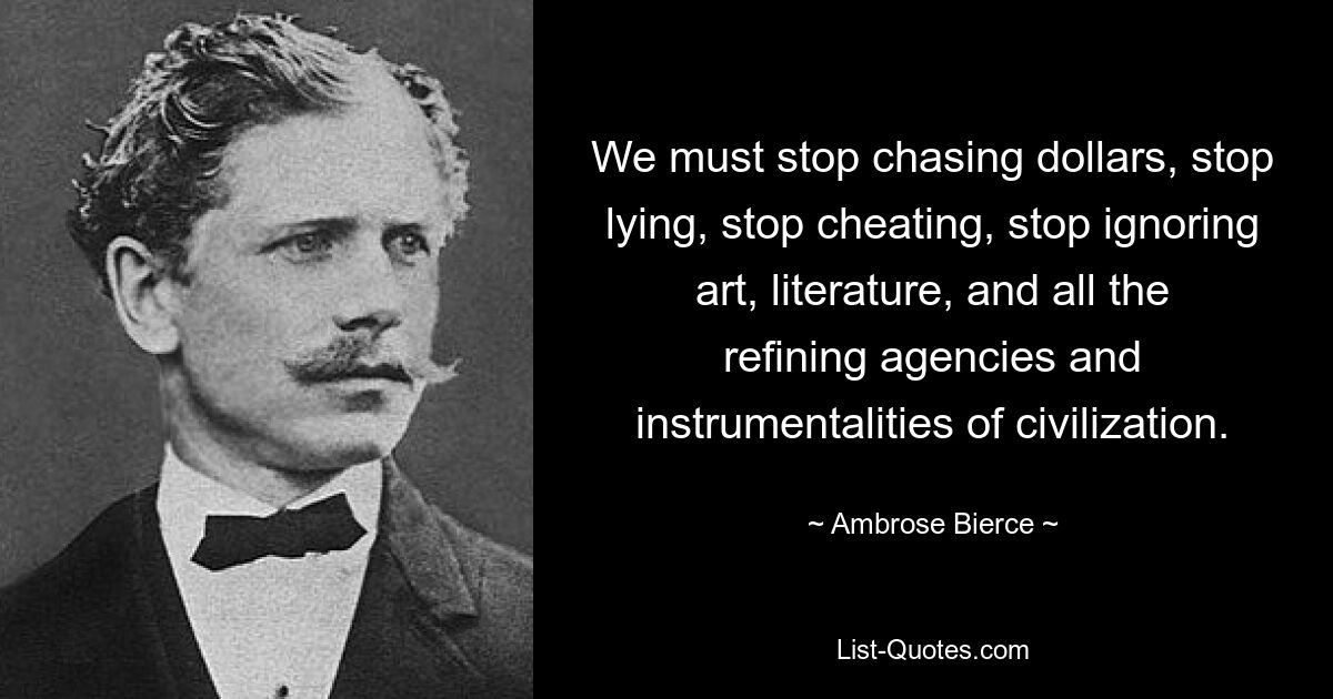 We must stop chasing dollars, stop lying, stop cheating, stop ignoring art, literature, and all the refining agencies and instrumentalities of civilization. — © Ambrose Bierce