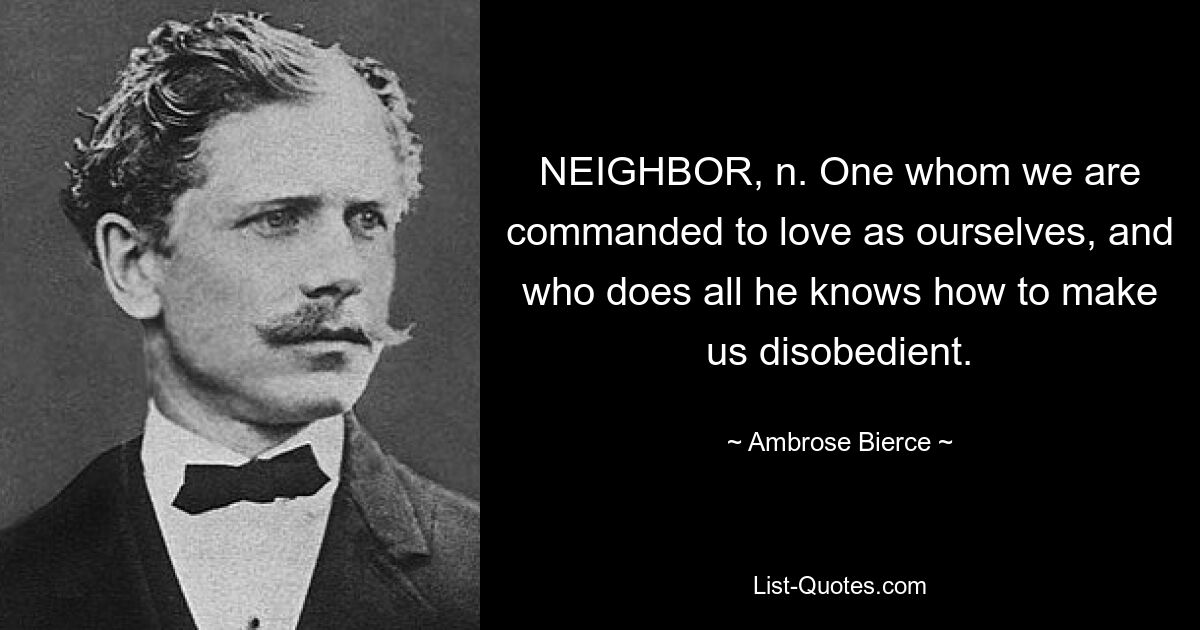 NEIGHBOR, n. One whom we are commanded to love as ourselves, and who does all he knows how to make us disobedient. — © Ambrose Bierce