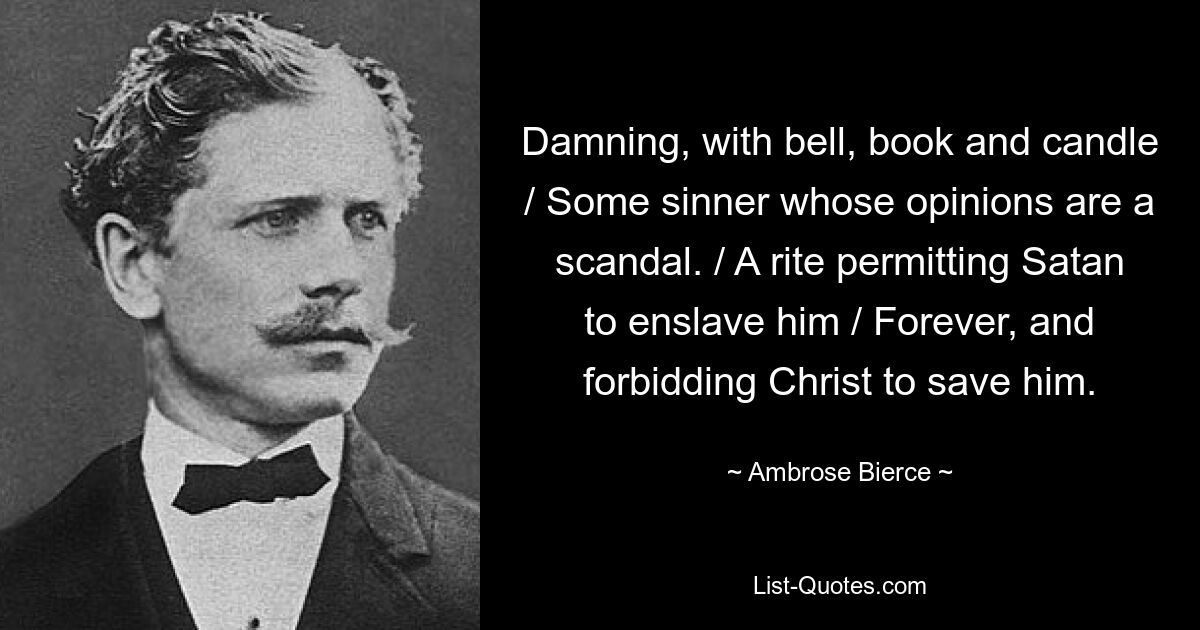 Damning, with bell, book and candle / Some sinner whose opinions are a scandal. / A rite permitting Satan to enslave him / Forever, and forbidding Christ to save him. — © Ambrose Bierce