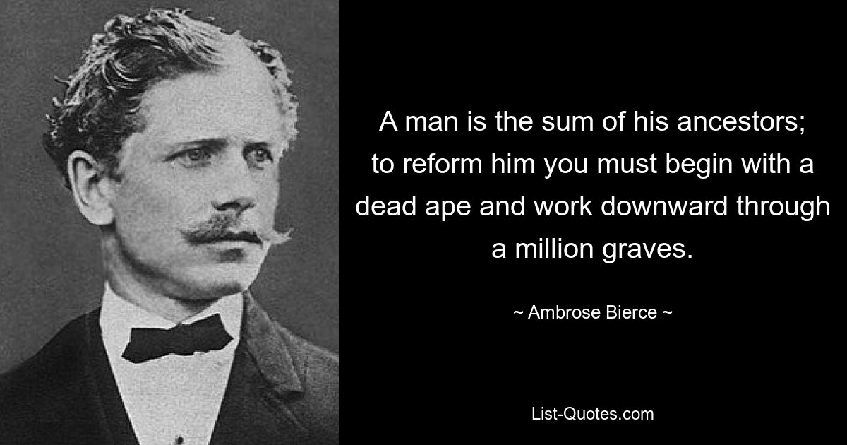 A man is the sum of his ancestors; to reform him you must begin with a dead ape and work downward through a million graves. — © Ambrose Bierce