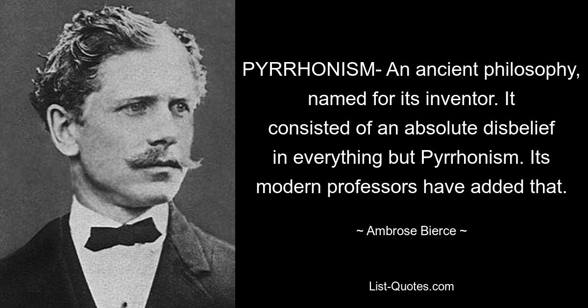 PYRRHONISM- An ancient philosophy, named for its inventor. It consisted of an absolute disbelief in everything but Pyrrhonism. Its modern professors have added that. — © Ambrose Bierce