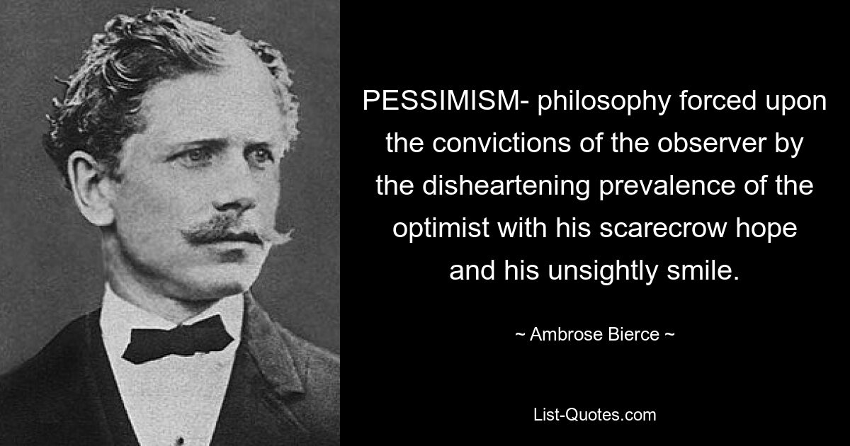 PESSIMISM- philosophy forced upon the convictions of the observer by the disheartening prevalence of the optimist with his scarecrow hope and his unsightly smile. — © Ambrose Bierce