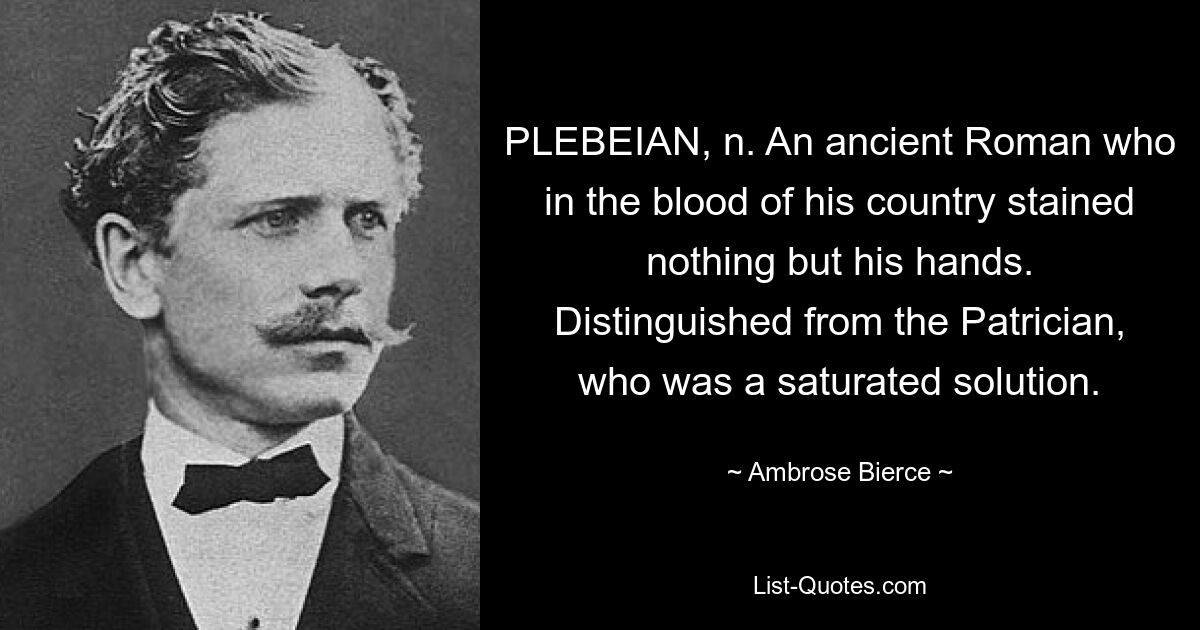 PLEBEIAN, n. An ancient Roman who in the blood of his country stained nothing but his hands. Distinguished from the Patrician, who was a saturated solution. — © Ambrose Bierce