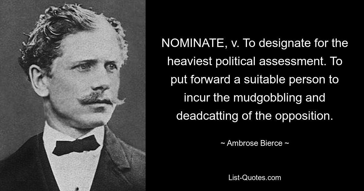 NOMINATE, v. To designate for the heaviest political assessment. To put forward a suitable person to incur the mudgobbling and deadcatting of the opposition. — © Ambrose Bierce