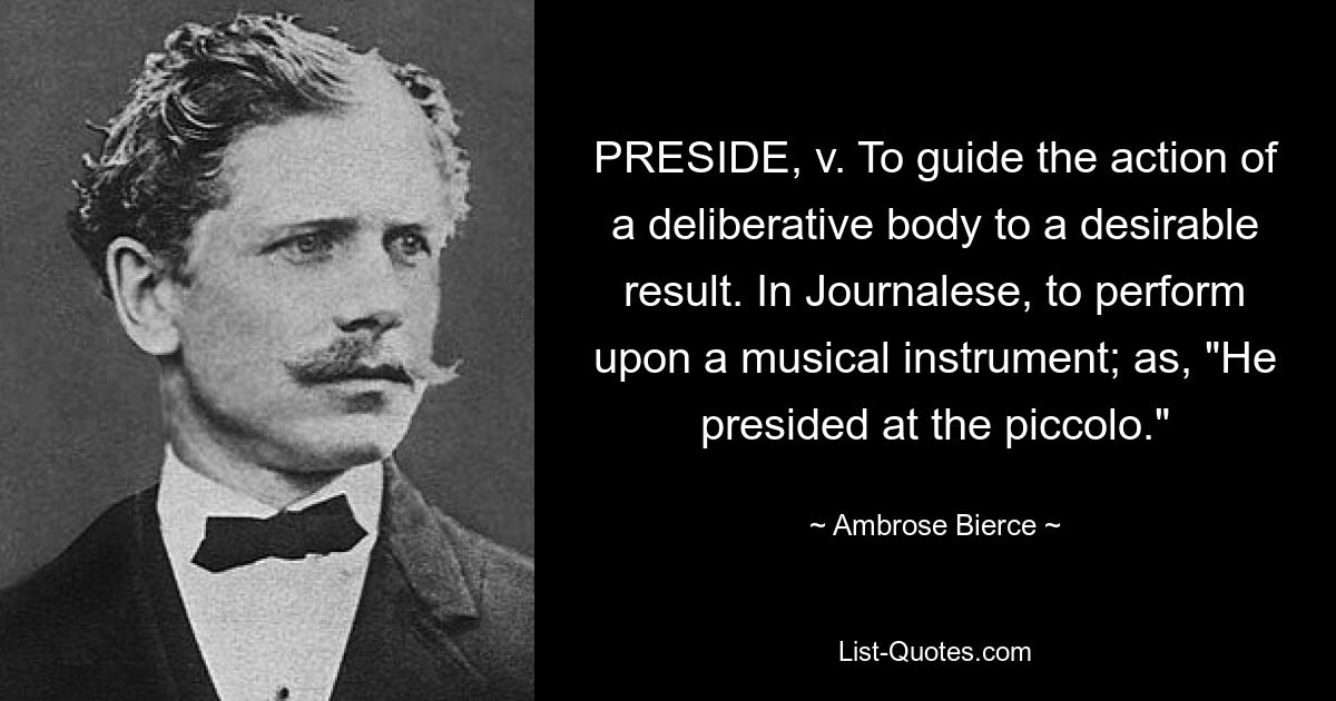 PRESIDE, v. To guide the action of a deliberative body to a desirable result. In Journalese, to perform upon a musical instrument; as, "He presided at the piccolo." — © Ambrose Bierce