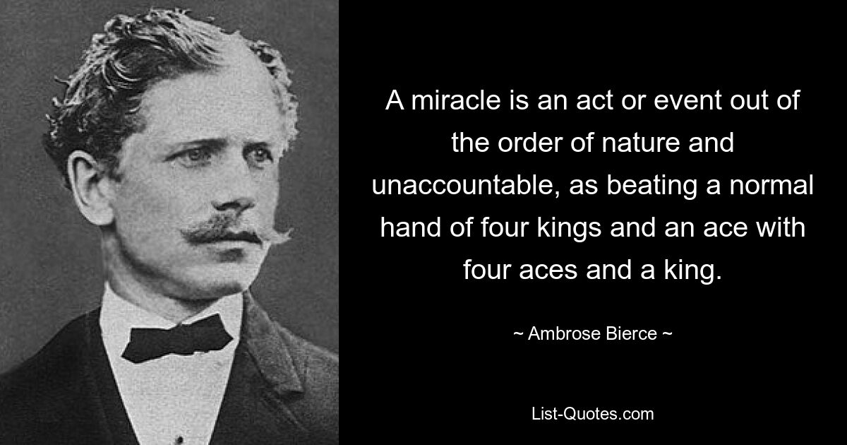 A miracle is an act or event out of the order of nature and unaccountable, as beating a normal hand of four kings and an ace with four aces and a king. — © Ambrose Bierce