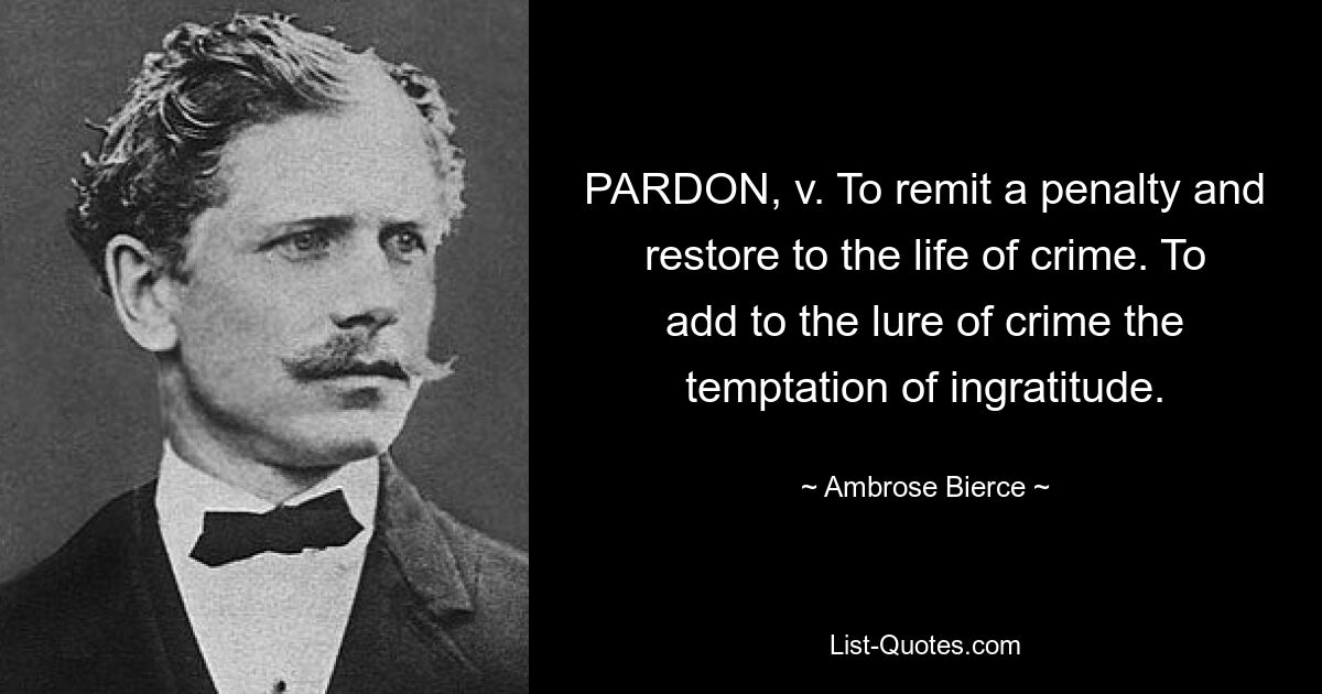 PARDON, v. To remit a penalty and restore to the life of crime. To add to the lure of crime the temptation of ingratitude. — © Ambrose Bierce