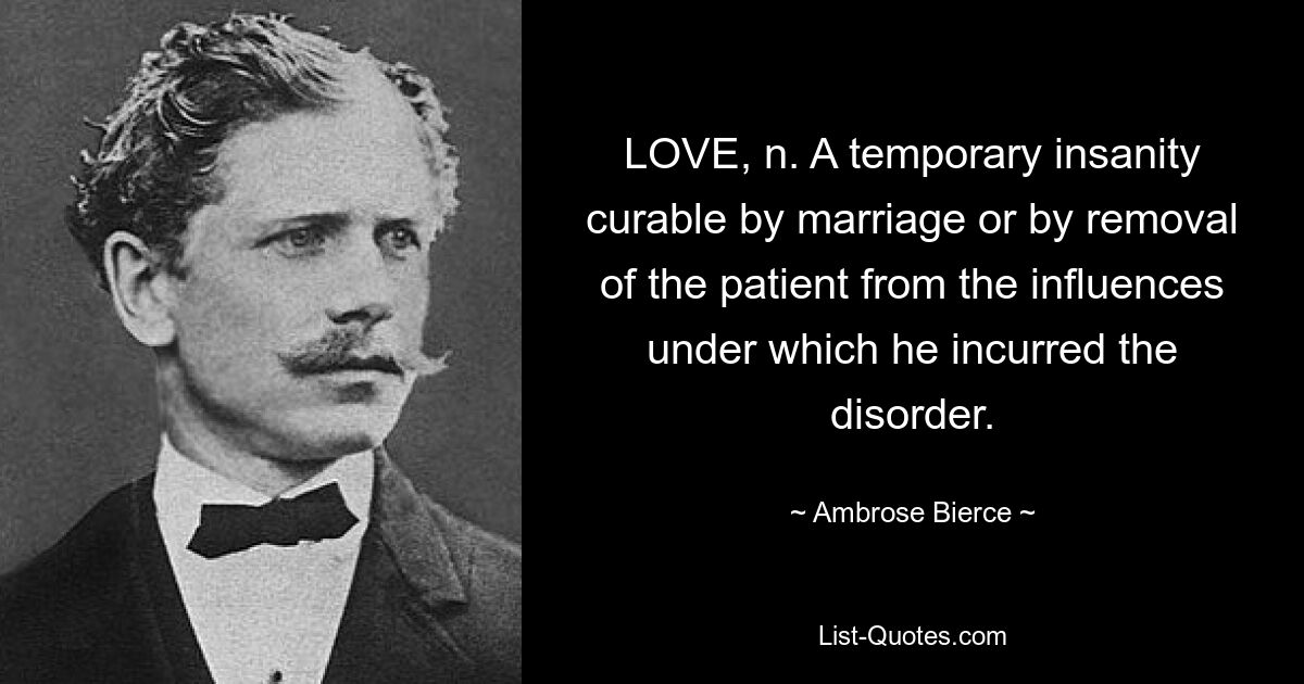 LOVE, n. A temporary insanity curable by marriage or by removal of the patient from the influences under which he incurred the disorder. — © Ambrose Bierce