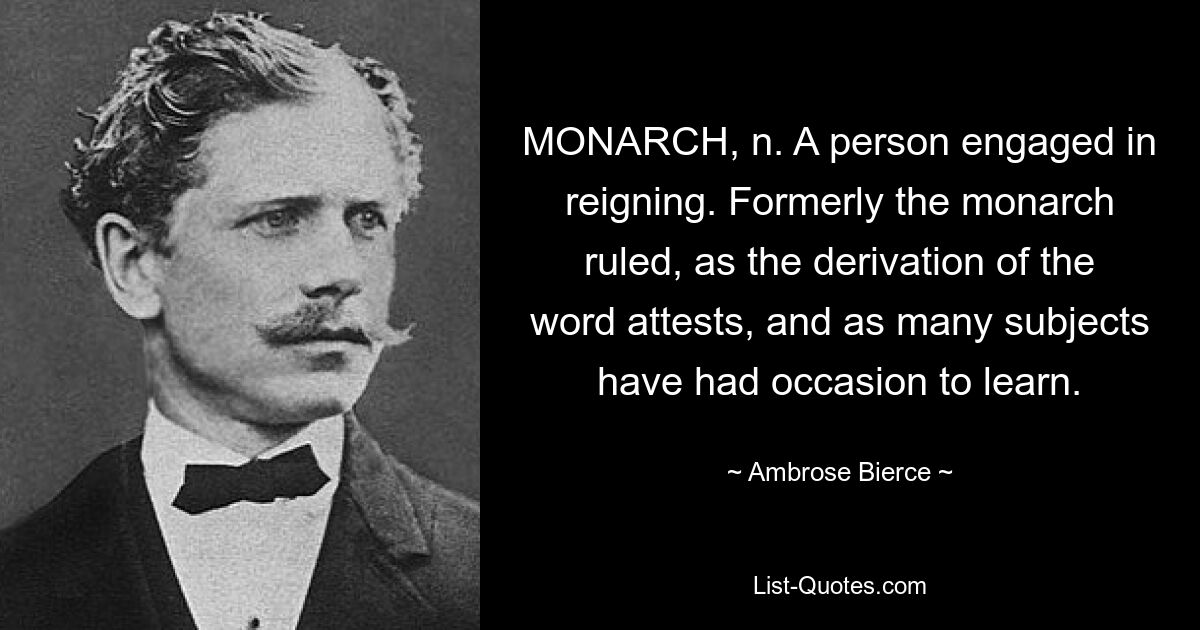 MONARCH, n. A person engaged in reigning. Formerly the monarch ruled, as the derivation of the word attests, and as many subjects have had occasion to learn. — © Ambrose Bierce