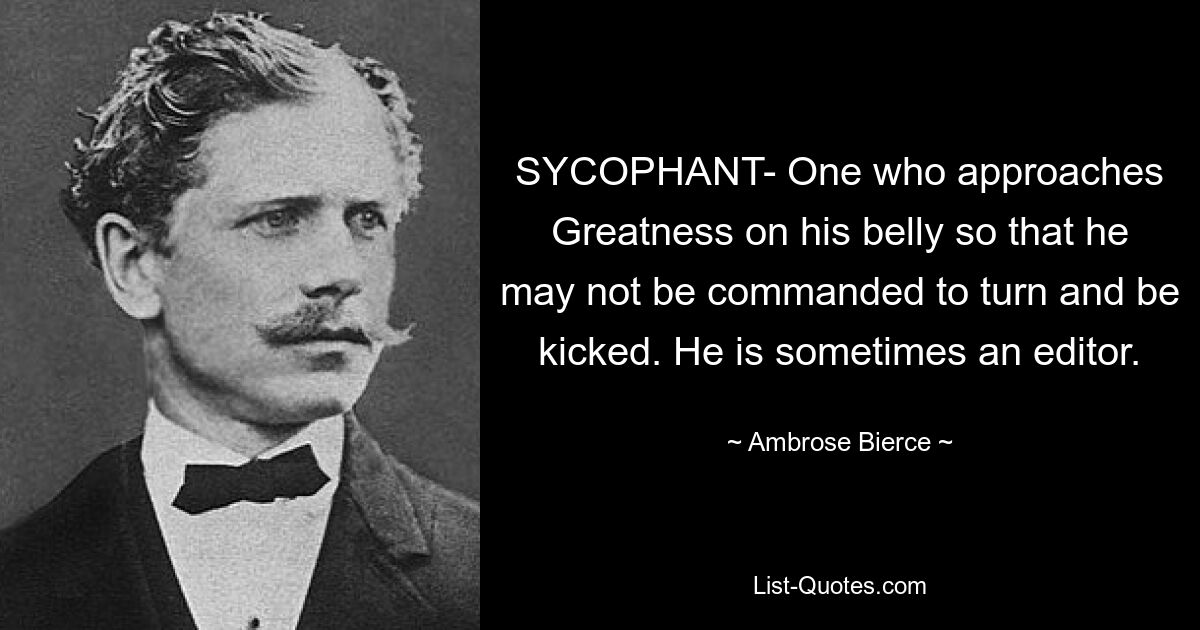 SYCOPHANT- One who approaches Greatness on his belly so that he may not be commanded to turn and be kicked. He is sometimes an editor. — © Ambrose Bierce