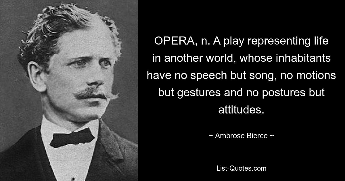 OPERA, n. A play representing life in another world, whose inhabitants have no speech but song, no motions but gestures and no postures but attitudes. — © Ambrose Bierce