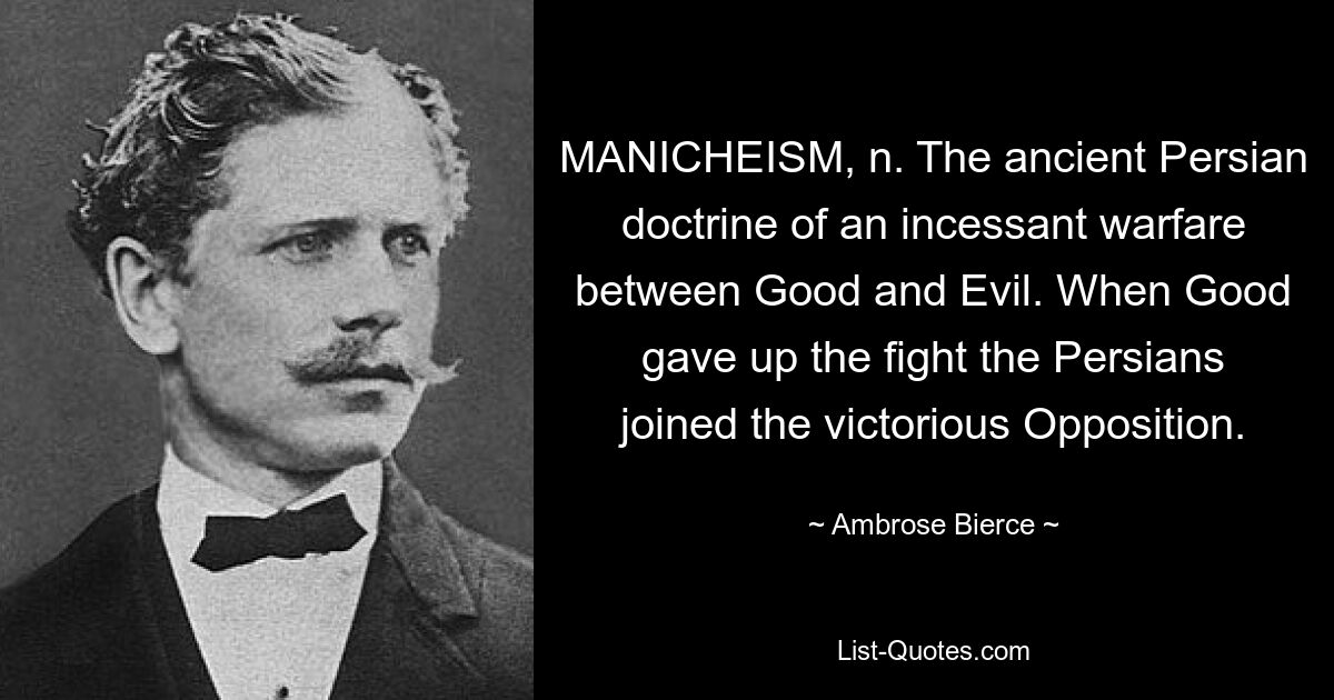 MANICHEISM, n. The ancient Persian doctrine of an incessant warfare between Good and Evil. When Good gave up the fight the Persians joined the victorious Opposition. — © Ambrose Bierce