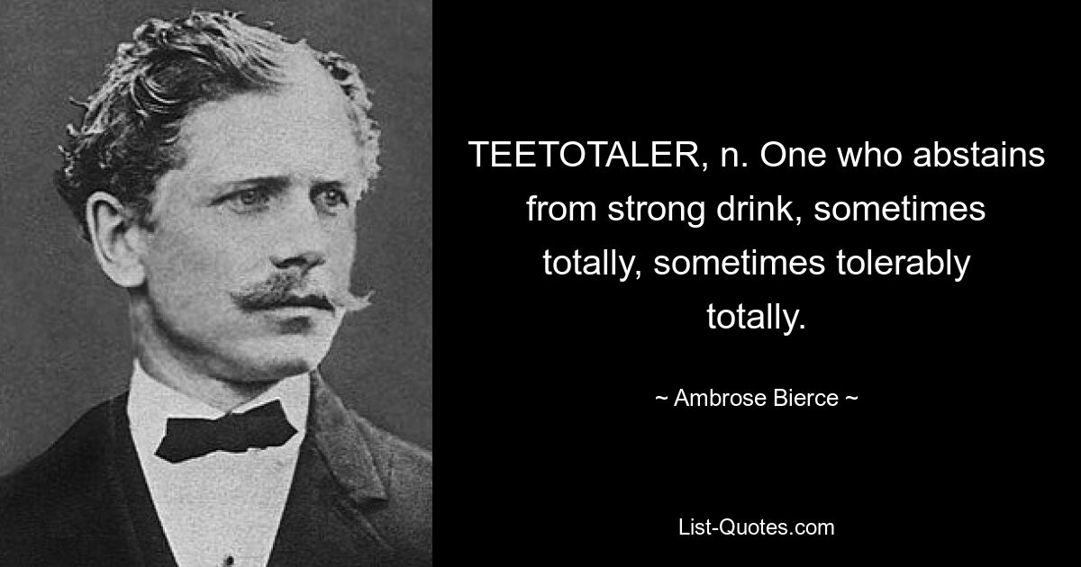 TEETOTALER, n. One who abstains from strong drink, sometimes totally, sometimes tolerably totally. — © Ambrose Bierce