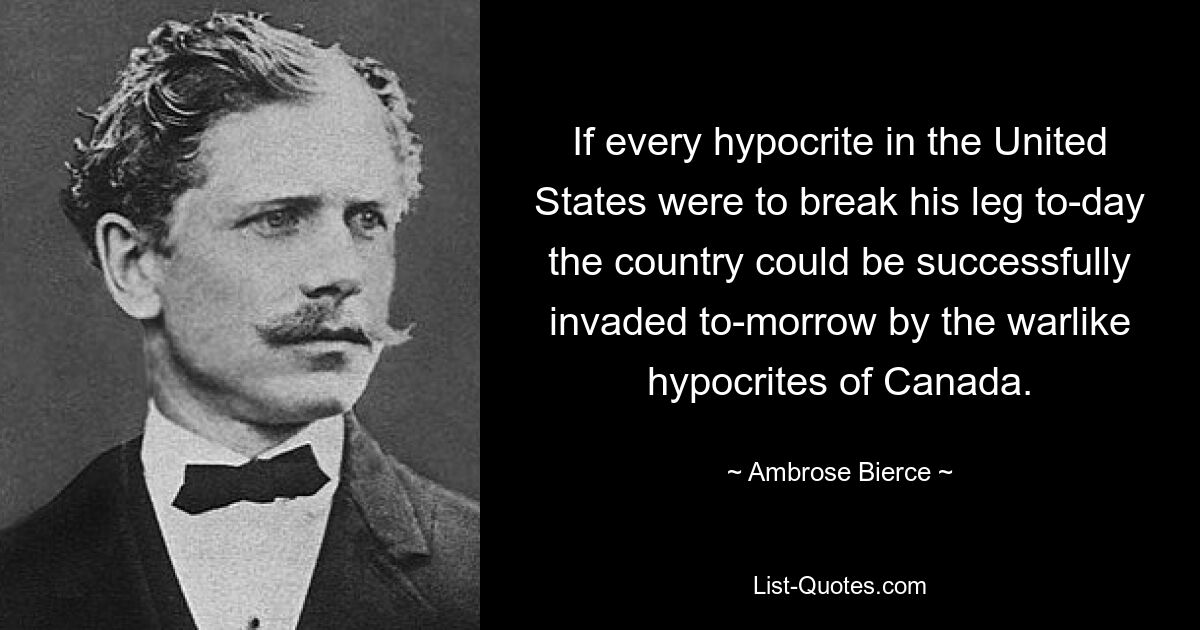 If every hypocrite in the United States were to break his leg to-day the country could be successfully invaded to-morrow by the warlike hypocrites of Canada. — © Ambrose Bierce