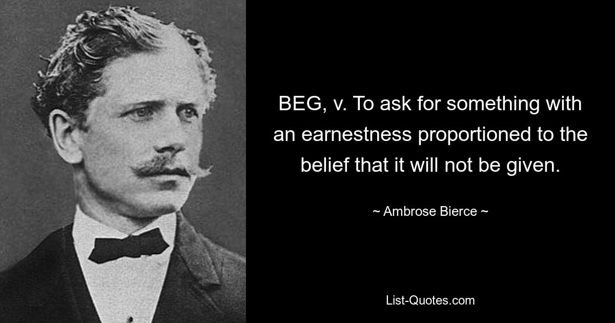 BEG, v. To ask for something with an earnestness proportioned to the belief that it will not be given. — © Ambrose Bierce