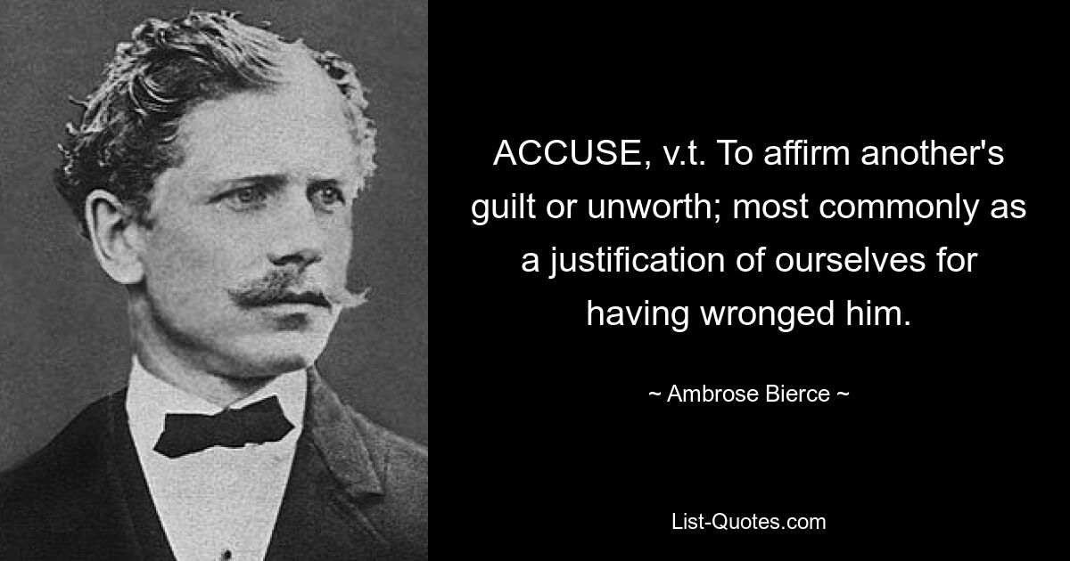 ACCUSE, v.t. To affirm another's guilt or unworth; most commonly as a justification of ourselves for having wronged him. — © Ambrose Bierce