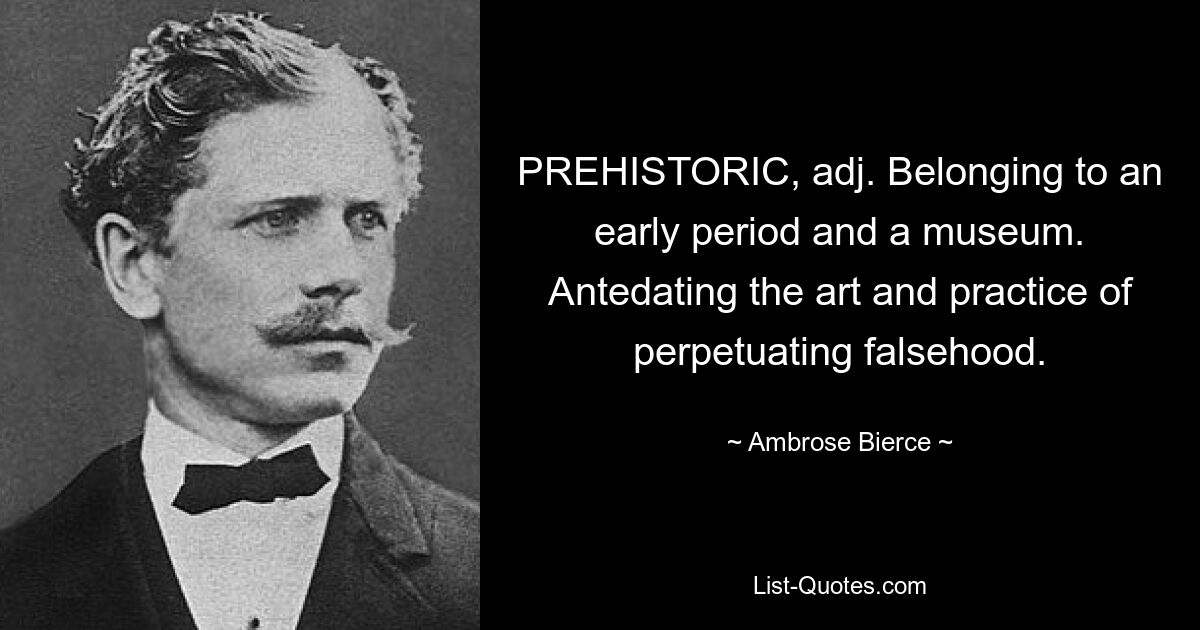 PREHISTORIC, adj. Belonging to an early period and a museum. Antedating the art and practice of perpetuating falsehood. — © Ambrose Bierce