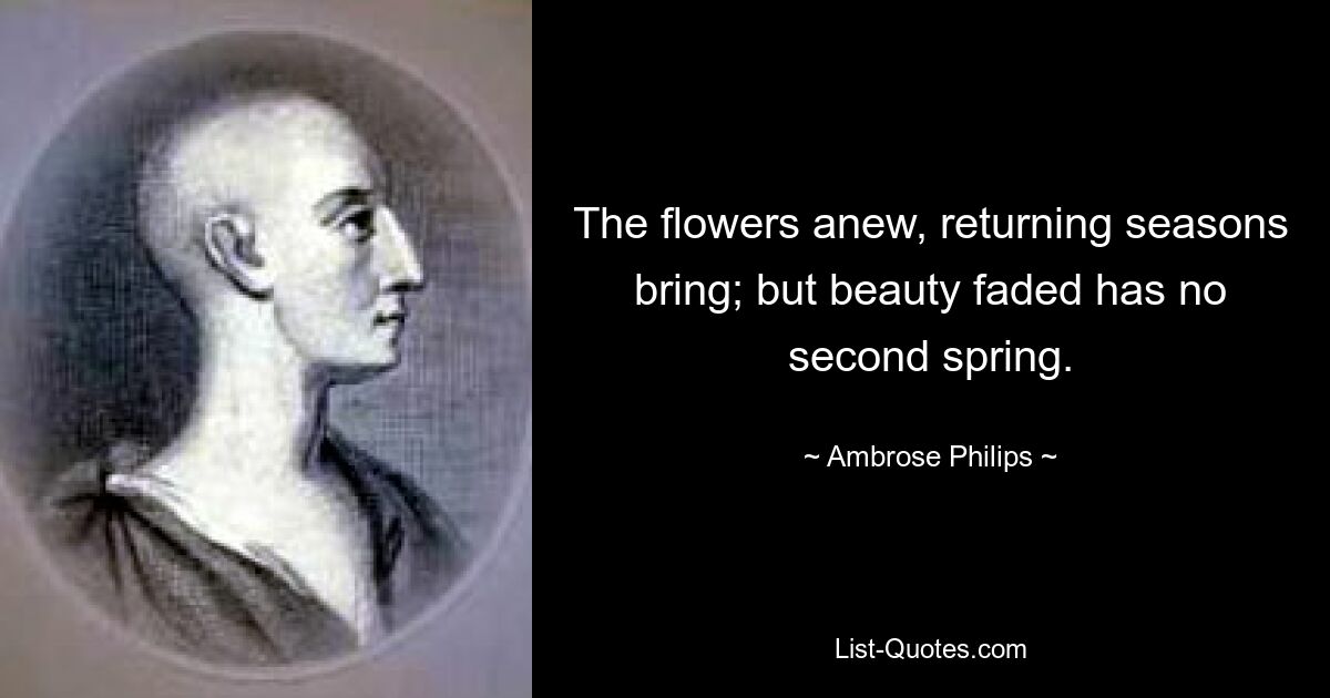 The flowers anew, returning seasons bring; but beauty faded has no second spring. — © Ambrose Philips