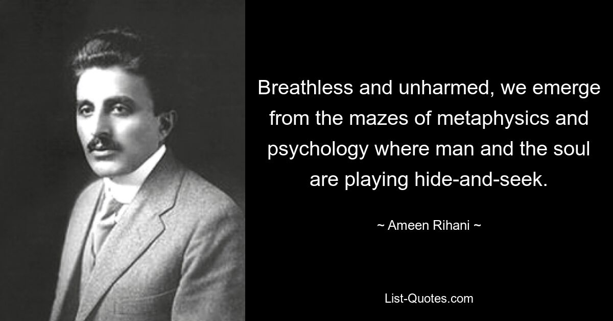 Breathless and unharmed, we emerge from the mazes of metaphysics and psychology where man and the soul are playing hide-and-seek. — © Ameen Rihani