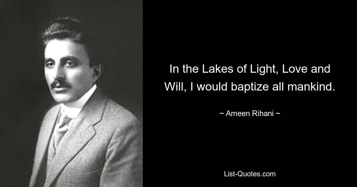 In the Lakes of Light, Love and Will, I would baptize all mankind. — © Ameen Rihani