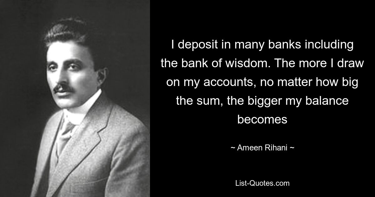 I deposit in many banks including the bank of wisdom. The more I draw on my accounts, no matter how big the sum, the bigger my balance becomes — © Ameen Rihani