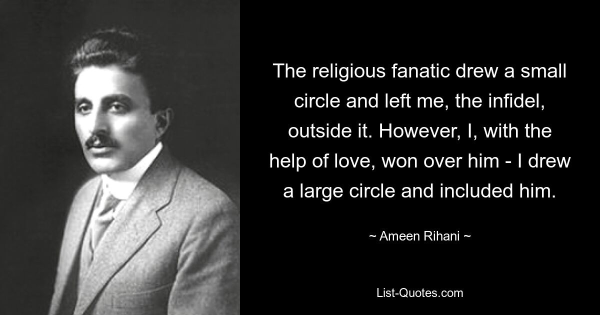 The religious fanatic drew a small circle and left me, the infidel, outside it. However, I, with the help of love, won over him - I drew a large circle and included him. — © Ameen Rihani