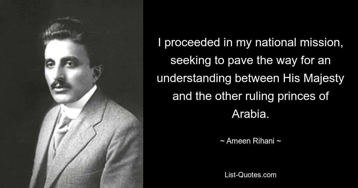 I proceeded in my national mission, seeking to pave the way for an understanding between His Majesty and the other ruling princes of Arabia. — © Ameen Rihani