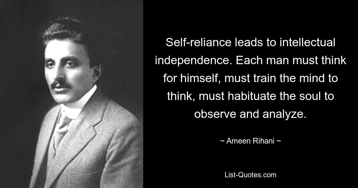 Self-reliance leads to intellectual independence. Each man must think for himself, must train the mind to think, must habituate the soul to observe and analyze. — © Ameen Rihani