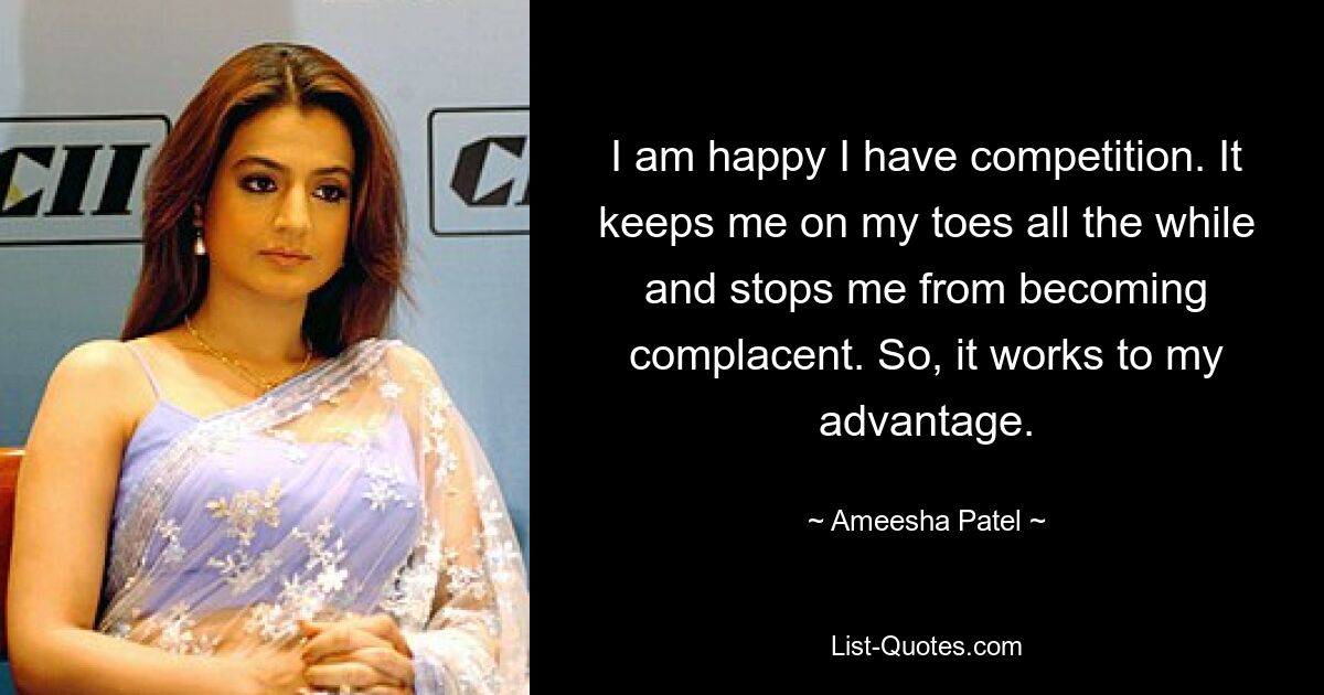 I am happy I have competition. It keeps me on my toes all the while and stops me from becoming complacent. So, it works to my advantage. — © Ameesha Patel