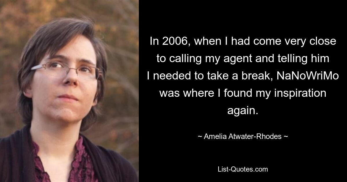 In 2006, when I had come very close to calling my agent and telling him I needed to take a break, NaNoWriMo was where I found my inspiration again. — © Amelia Atwater-Rhodes