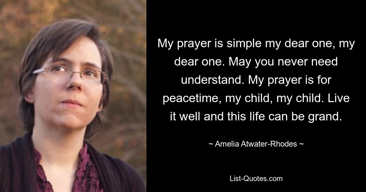 My prayer is simple my dear one, my dear one. May you never need understand. My prayer is for peacetime, my child, my child. Live it well and this life can be grand. — © Amelia Atwater-Rhodes