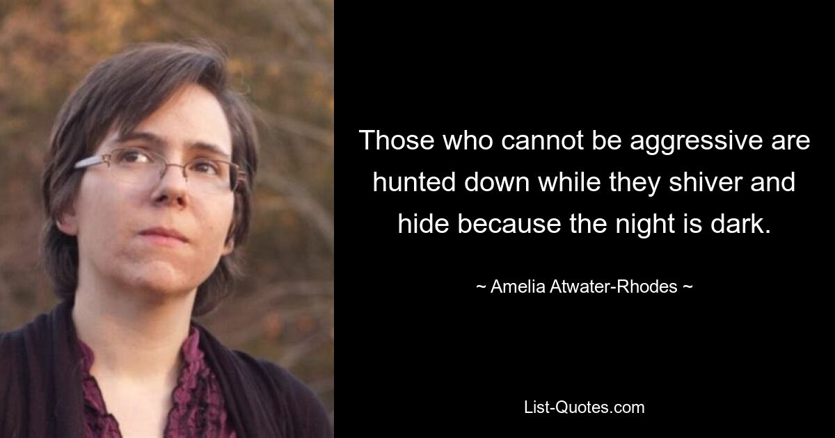 Those who cannot be aggressive are hunted down while they shiver and hide because the night is dark. — © Amelia Atwater-Rhodes