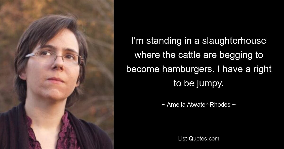 I'm standing in a slaughterhouse where the cattle are begging to become hamburgers. I have a right to be jumpy. — © Amelia Atwater-Rhodes