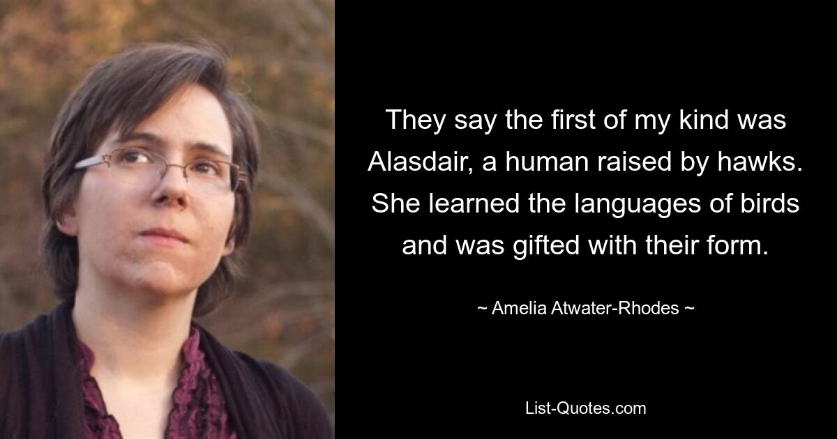 They say the first of my kind was Alasdair, a human raised by hawks. She learned the languages of birds and was gifted with their form. — © Amelia Atwater-Rhodes