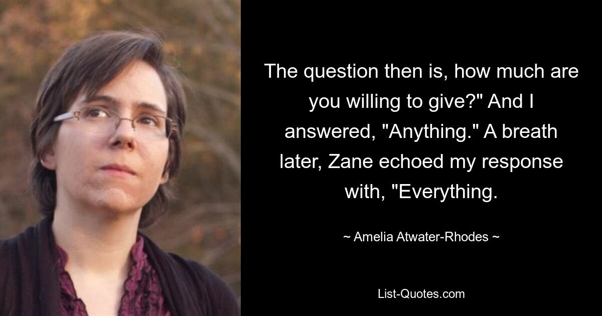 The question then is, how much are you willing to give?" And I answered, "Anything." A breath later, Zane echoed my response with, "Everything. — © Amelia Atwater-Rhodes