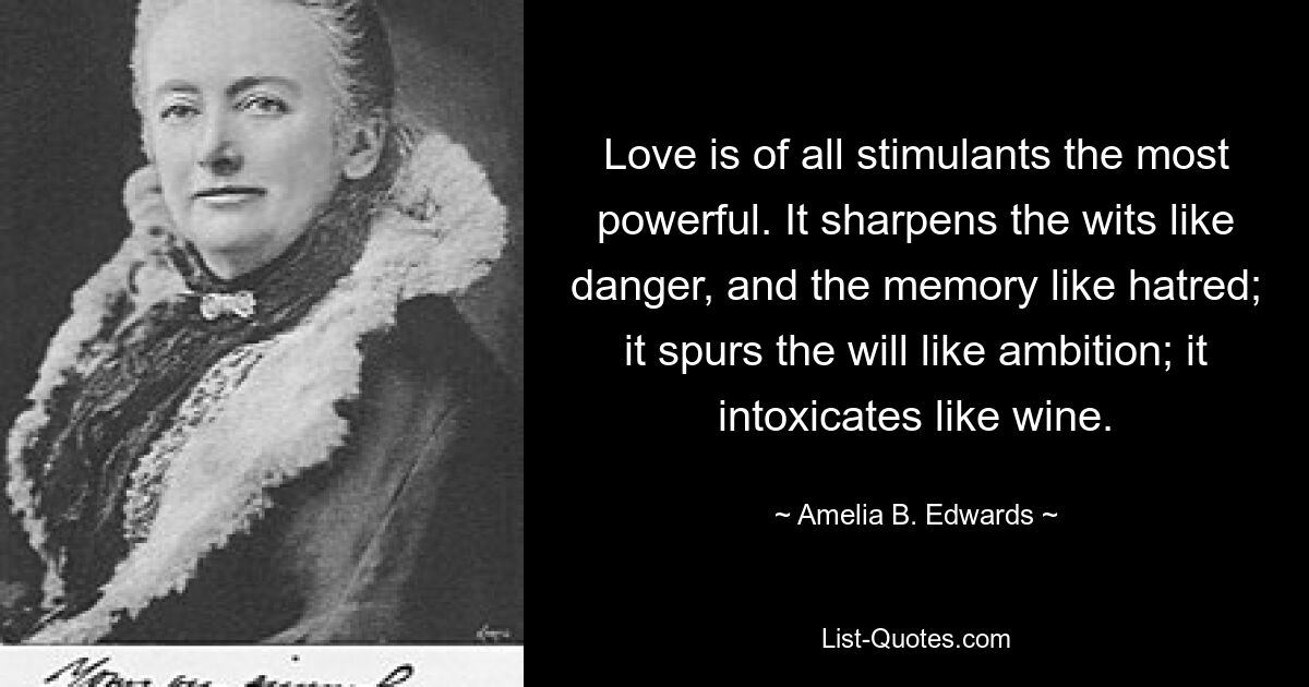 Love is of all stimulants the most powerful. It sharpens the wits like danger, and the memory like hatred; it spurs the will like ambition; it intoxicates like wine. — © Amelia B. Edwards