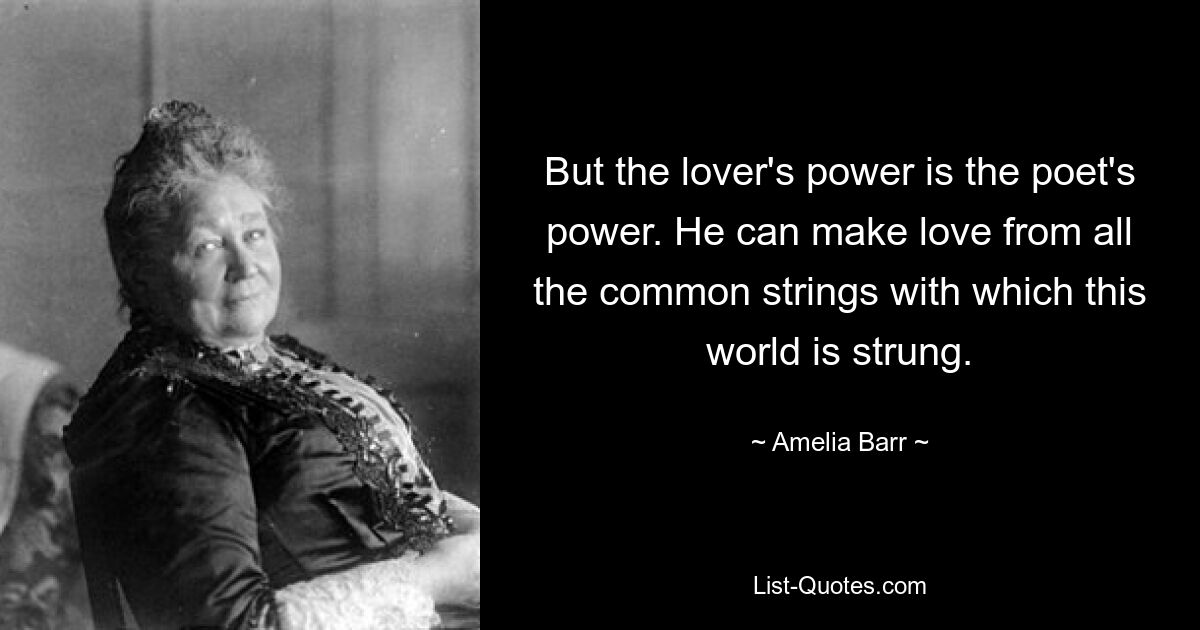 But the lover's power is the poet's power. He can make love from all the common strings with which this world is strung. — © Amelia Barr