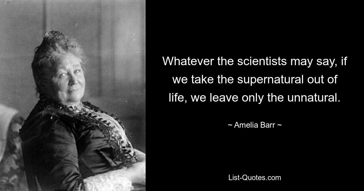 Whatever the scientists may say, if we take the supernatural out of life, we leave only the unnatural. — © Amelia Barr