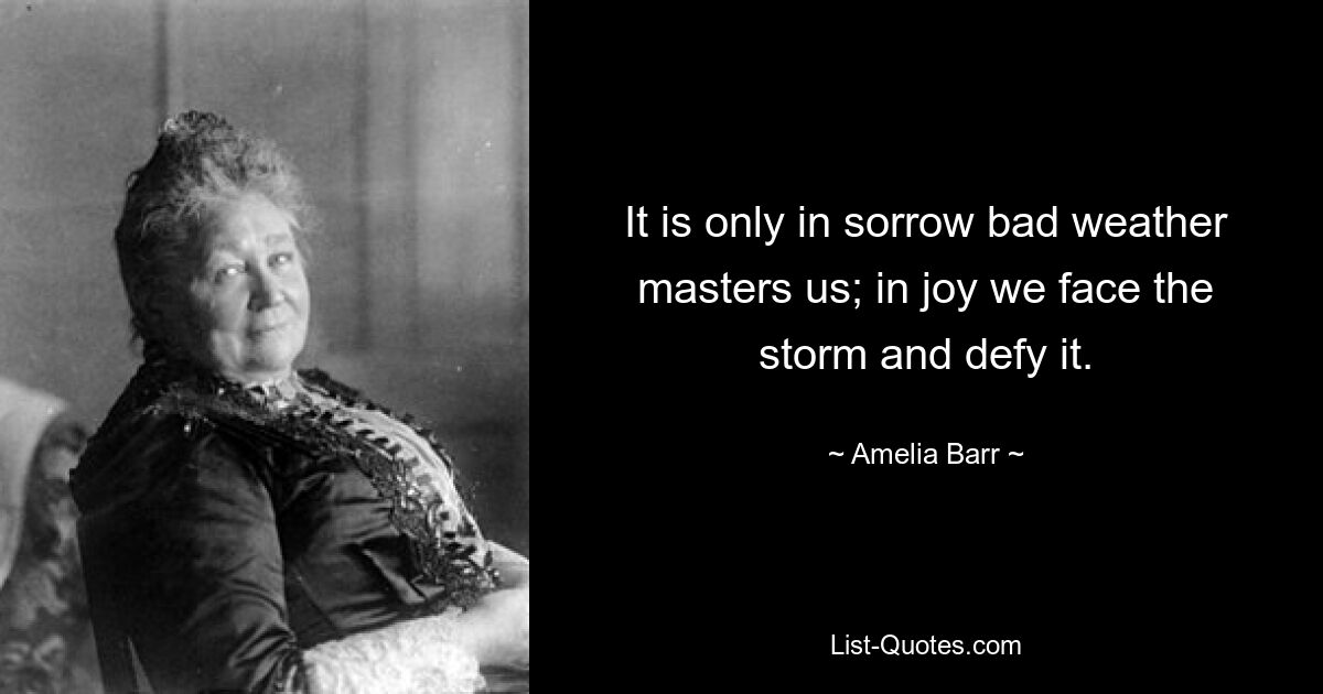 It is only in sorrow bad weather masters us; in joy we face the storm and defy it. — © Amelia Barr