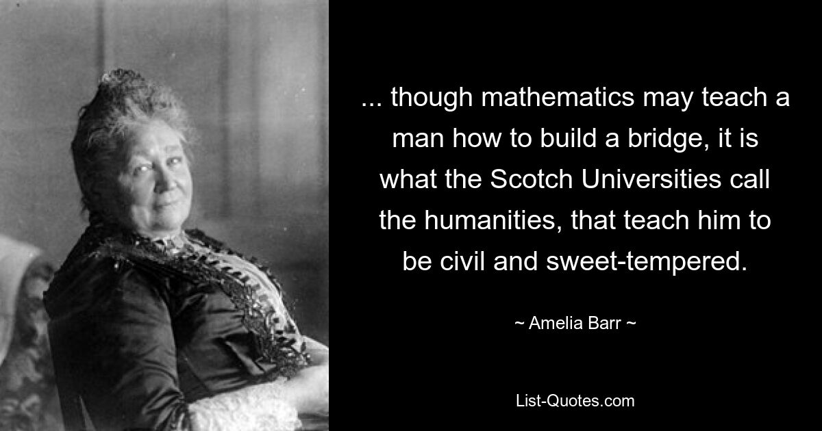 ... though mathematics may teach a man how to build a bridge, it is what the Scotch Universities call the humanities, that teach him to be civil and sweet-tempered. — © Amelia Barr