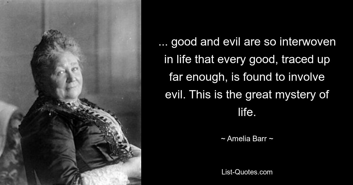 ... good and evil are so interwoven in life that every good, traced up far enough, is found to involve evil. This is the great mystery of life. — © Amelia Barr