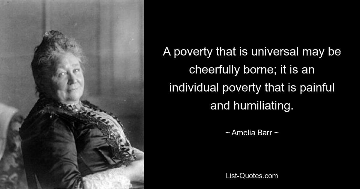 A poverty that is universal may be cheerfully borne; it is an individual poverty that is painful and humiliating. — © Amelia Barr