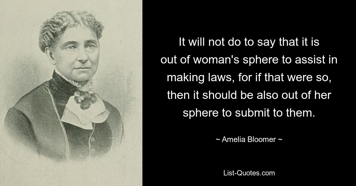 It will not do to say that it is out of woman's sphere to assist in making laws, for if that were so, then it should be also out of her sphere to submit to them. — © Amelia Bloomer