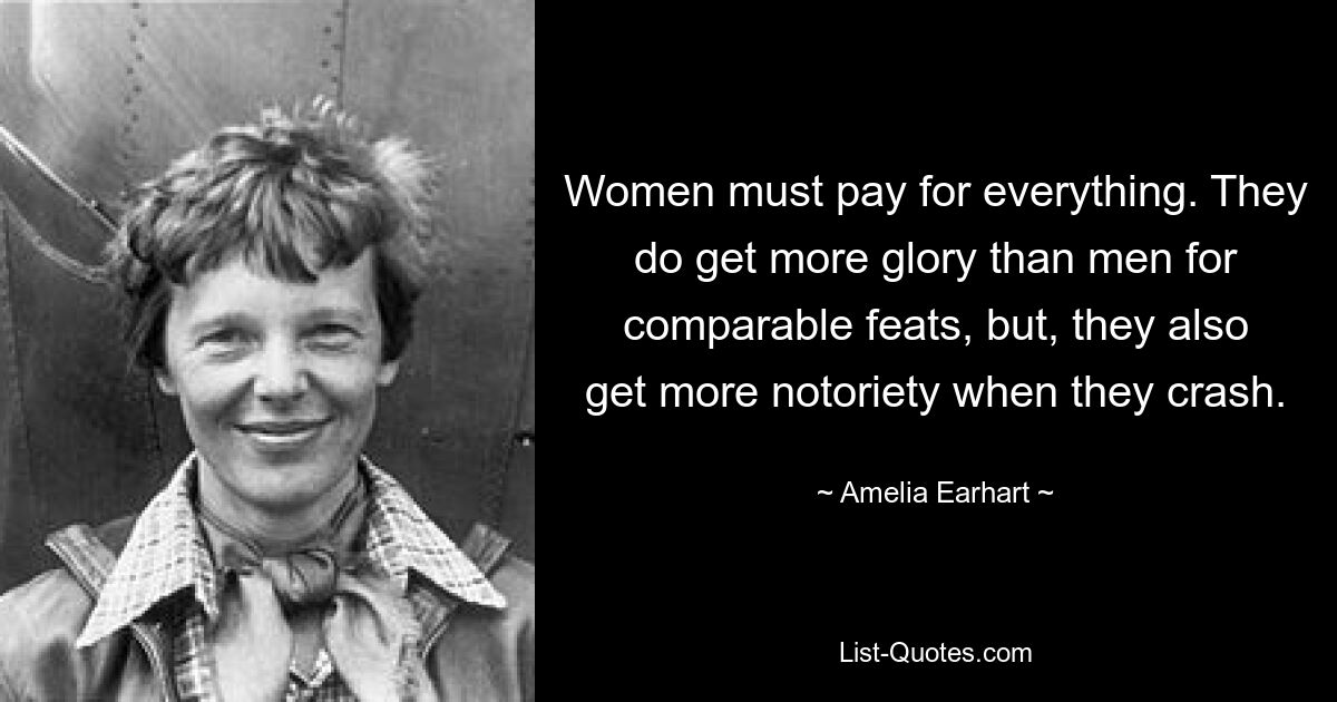 Women must pay for everything. They do get more glory than men for comparable feats, but, they also get more notoriety when they crash. — © Amelia Earhart