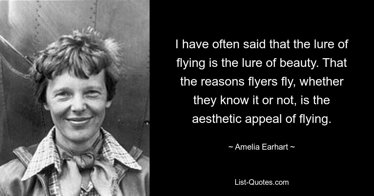 I have often said that the lure of flying is the lure of beauty. That the reasons flyers fly, whether they know it or not, is the aesthetic appeal of flying. — © Amelia Earhart