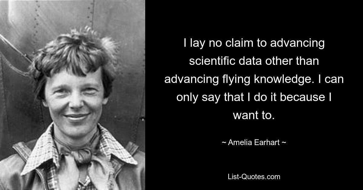 I lay no claim to advancing scientific data other than advancing flying knowledge. I can only say that I do it because I want to. — © Amelia Earhart