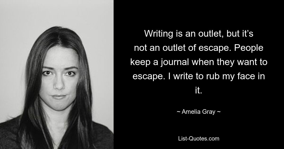 Writing is an outlet, but it’s not an outlet of escape. People keep a journal when they want to escape. I write to rub my face in it. — © Amelia Gray